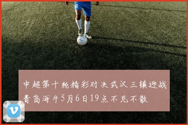 中超第十轮精彩对决武汉三镇迎战青岛海牛5月6日19点不见不散