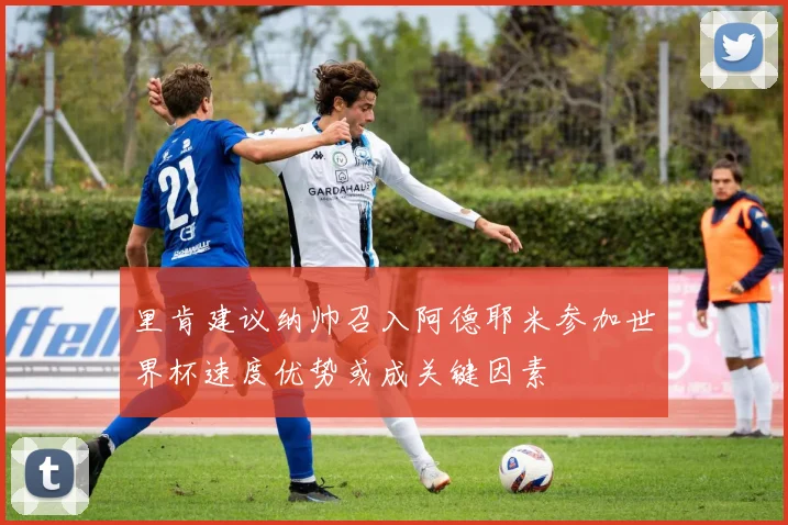 里肯建议纳帅召入阿德耶米参加世界杯速度优势或成关键因素