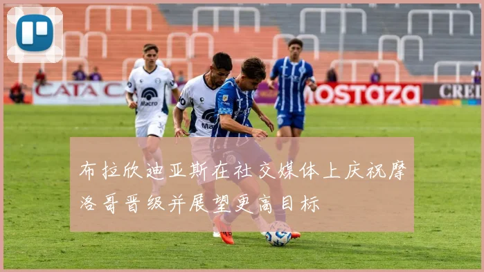 布拉欣迪亚斯在社交媒体上庆祝摩洛哥晋级并展望更高目标