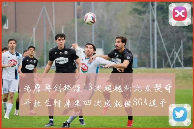 老詹再创辉煌13次超越科比东契奇平杜兰特库里四次成就被SGA追平