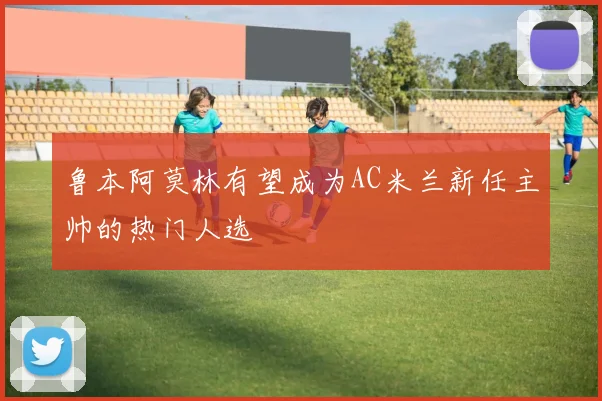 鲁本阿莫林有望成为AC米兰新任主帅的热门人选