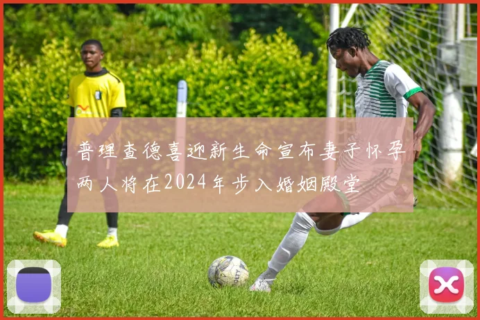 普理查德喜迎新生命宣布妻子怀孕两人将在2024年步入婚姻殿堂