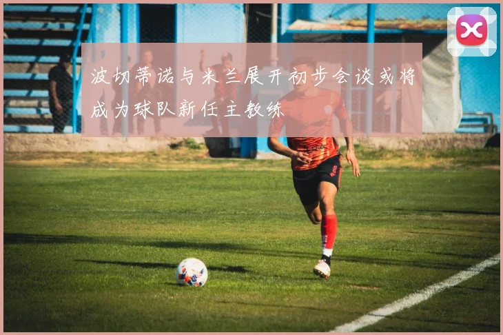 波切蒂诺与米兰展开初步会谈或将成为球队新任主教练