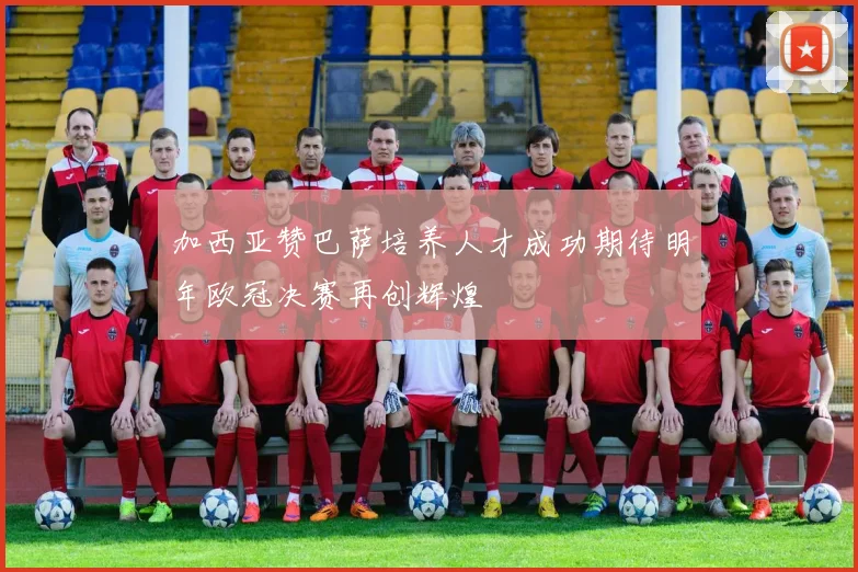 加西亚赞巴萨培养人才成功期待明年欧冠决赛再创辉煌