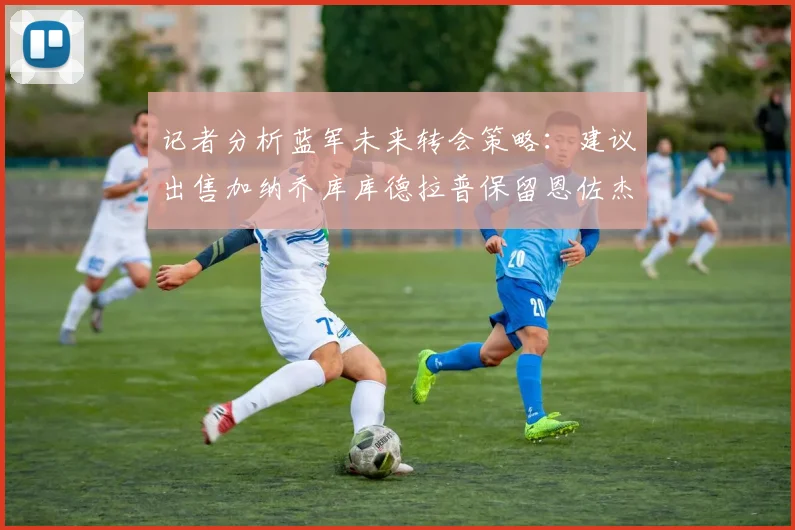 记者分析蓝军未来转会策略：建议出售加纳乔库库德拉普保留恩佐杰克逊