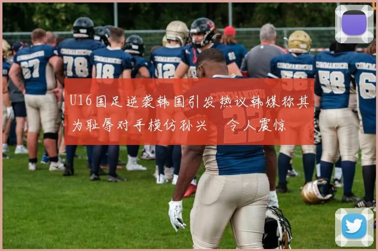 U16国足逆袭韩国引发热议韩媒称其为耻辱对手模仿孙兴慜令人震惊