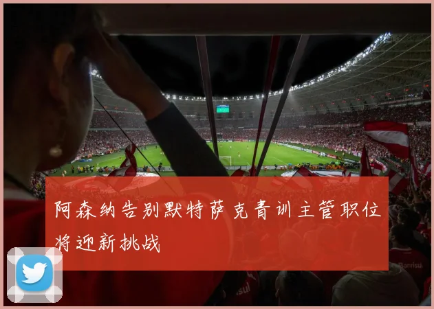阿森纳告别默特萨克青训主管职位将迎新挑战